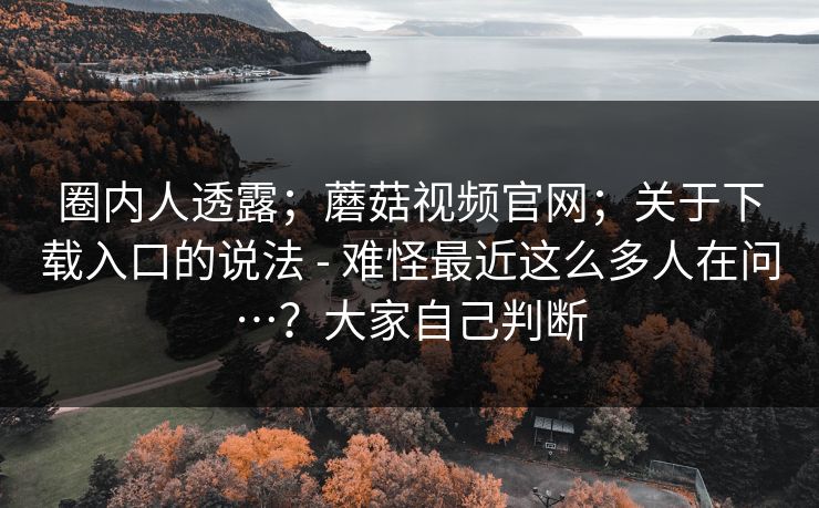 圈内人透露；蘑菇视频官网；关于下载入口的说法 - 难怪最近这么多人在问…？大家自己判断  第1张