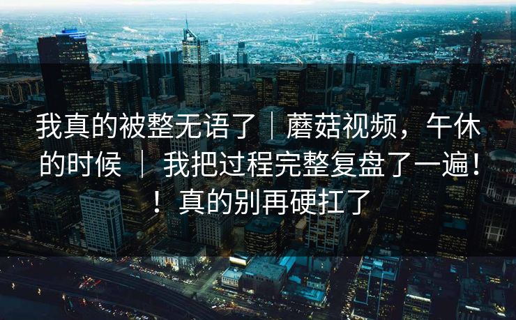 我真的被整无语了｜蘑菇视频，午休的时候 ｜ 我把过程完整复盘了一遍！！真的别再硬扛了  第1张