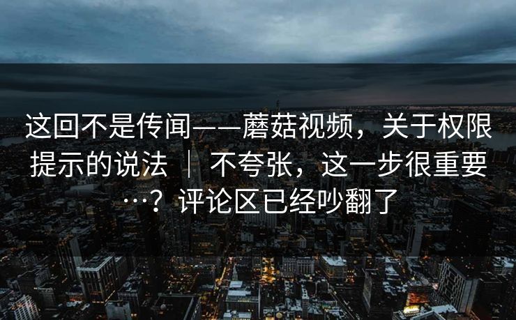 这回不是传闻——蘑菇视频，关于权限提示的说法 ｜ 不夸张，这一步很重要…？评论区已经吵翻了  第1张