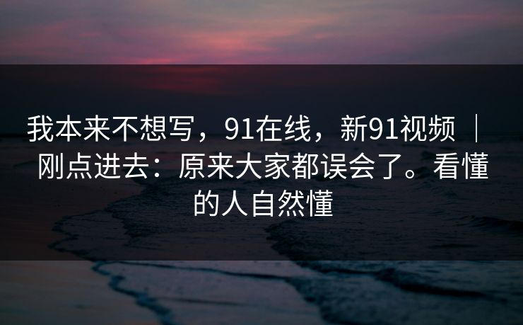 我本来不想写，91在线，新91视频 ｜ 刚点进去：原来大家都误会了。看懂的人自然懂  第1张