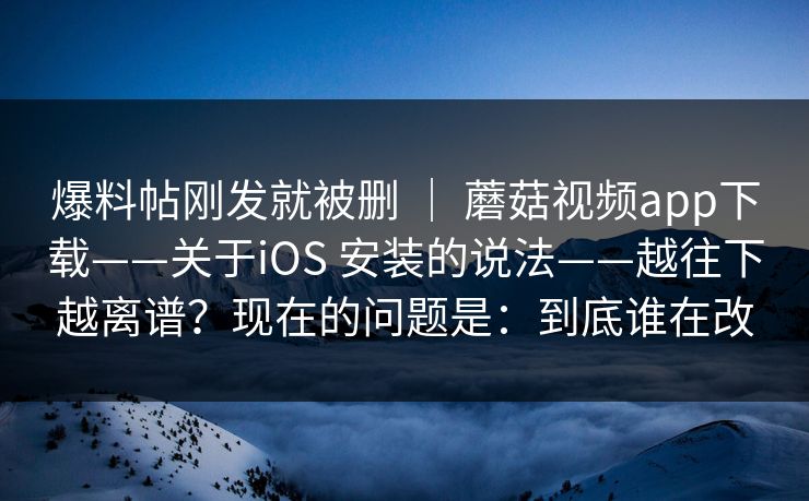 爆料帖刚发就被删 ｜ 蘑菇视频app下载——关于iOS 安装的说法——越往下越离谱？现在的问题是：到底谁在改  第1张