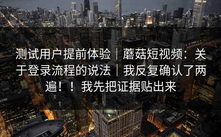 测试用户提前体验｜蘑菇短视频：关于登录流程的说法｜我反复确认了两遍！！我先把证据贴出来  第1张