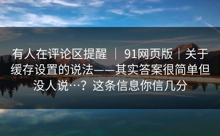 有人在评论区提醒 ｜ 91网页版｜关于缓存设置的说法——其实答案很简单但没人说…？这条信息你信几分  第1张