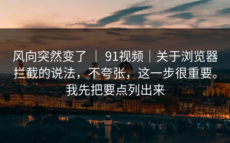风向突然变了 ｜ 91视频｜关于浏览器拦截的说法，不夸张，这一步很重要。我先把要点列出来  第1张