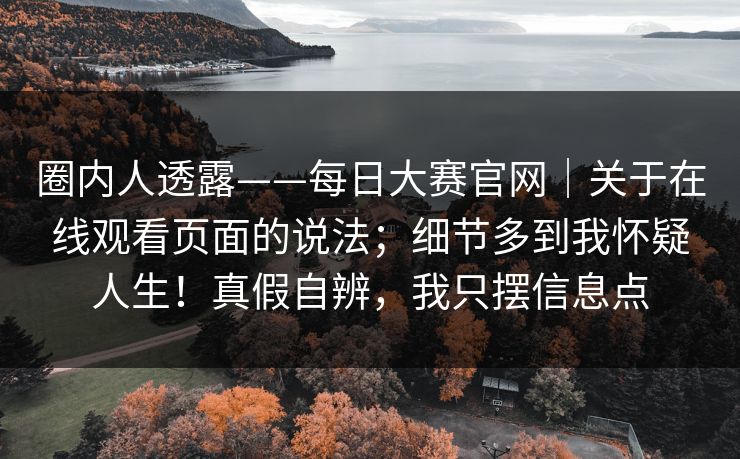 圈内人透露——每日大赛官网｜关于在线观看页面的说法；细节多到我怀疑人生！真假自辨，我只摆信息点  第1张
