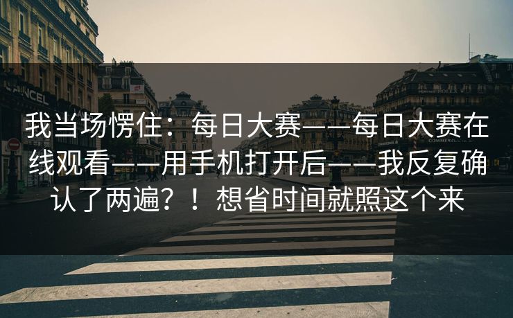 我当场愣住：每日大赛——每日大赛在线观看——用手机打开后——我反复确认了两遍？！想省时间就照这个来  第1张