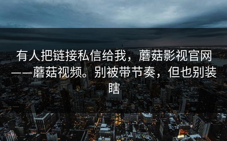 有人把链接私信给我，蘑菇影视官网——蘑菇视频。别被带节奏，但也别装瞎  第1张