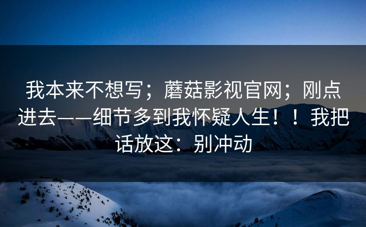 我本来不想写；蘑菇影视官网；刚点进去——细节多到我怀疑人生！！我把话放这：别冲动  第1张